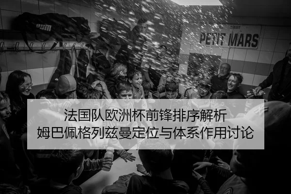 法国队欧洲杯前锋排序解析 姆巴佩格列兹曼定位与体系作用讨论